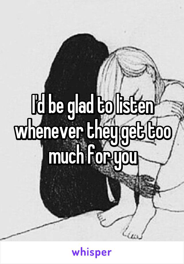 I'd be glad to listen whenever they get too much for you