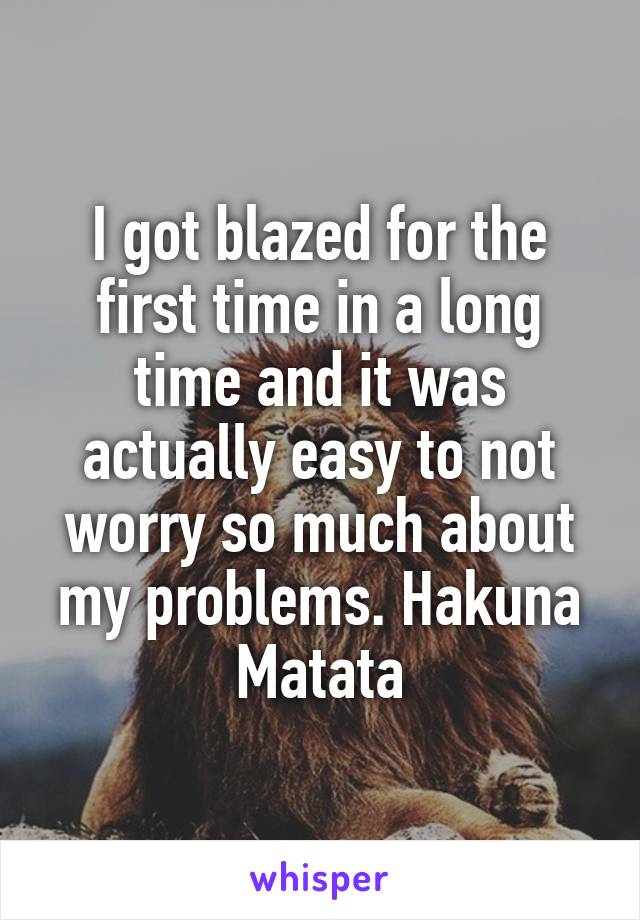 I got blazed for the first time in a long time and it was actually easy to not worry so much about my problems. Hakuna Matata