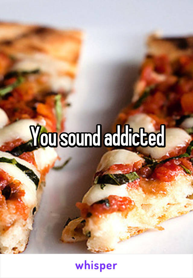 You sound addicted