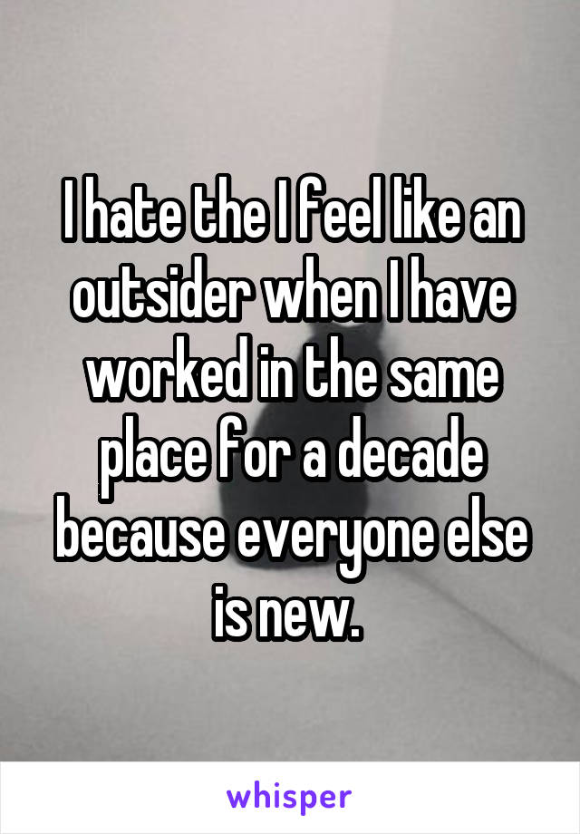 I hate the I feel like an outsider when I have worked in the same place for a decade because everyone else is new. 