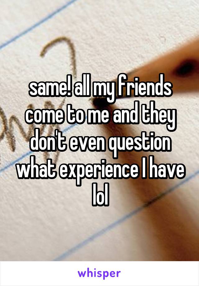 same! all my friends come to me and they don't even question what experience I have lol