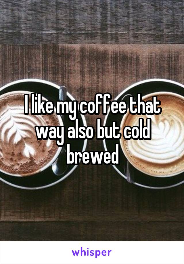 I like my coffee that way also but cold brewed