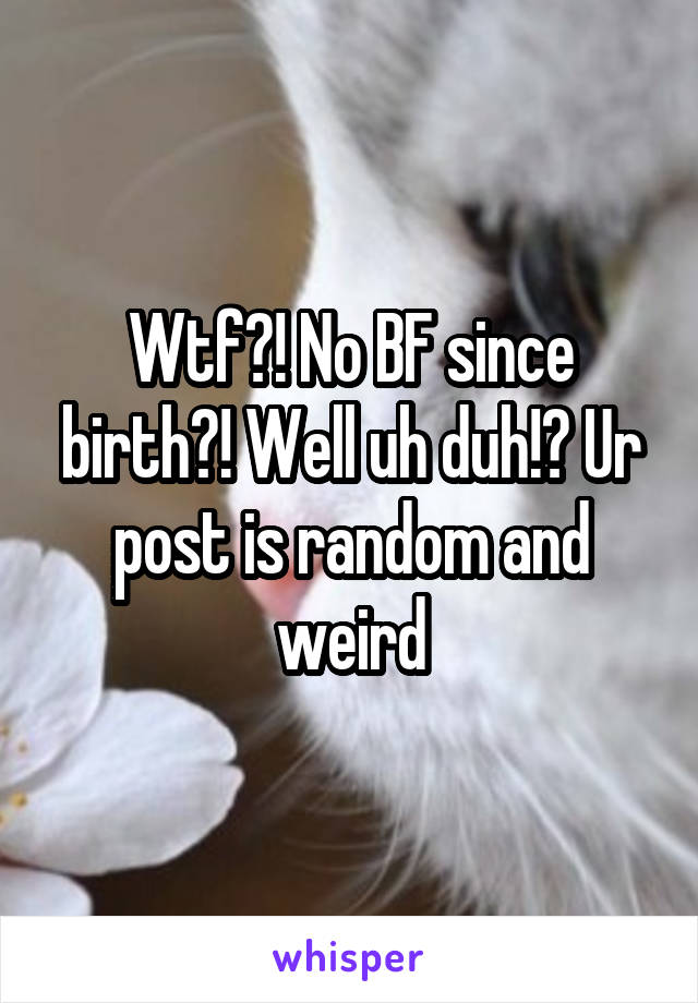 Wtf?! No BF since birth?! Well uh duh!? Ur post is random and weird