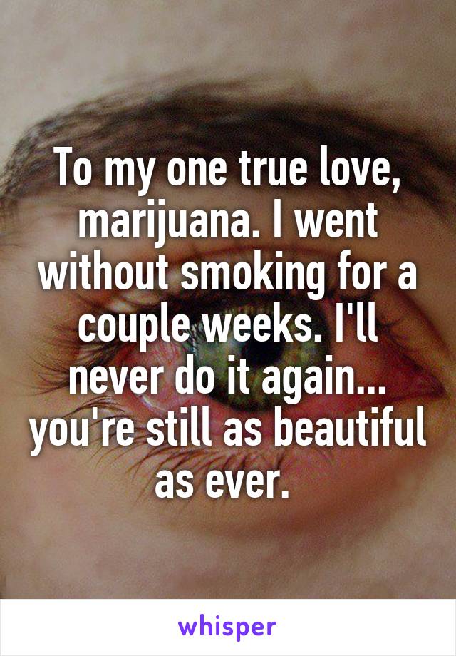 To my one true love, marijuana. I went without smoking for a couple weeks. I'll never do it again... you're still as beautiful as ever. 