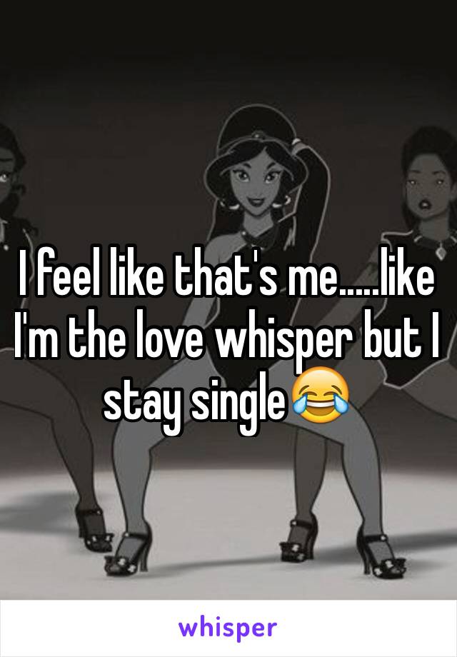 I feel like that's me.....like I'm the love whisper but I stay single😂