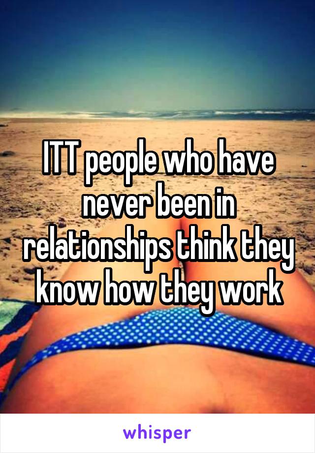 ITT people who have never been in relationships think they know how they work