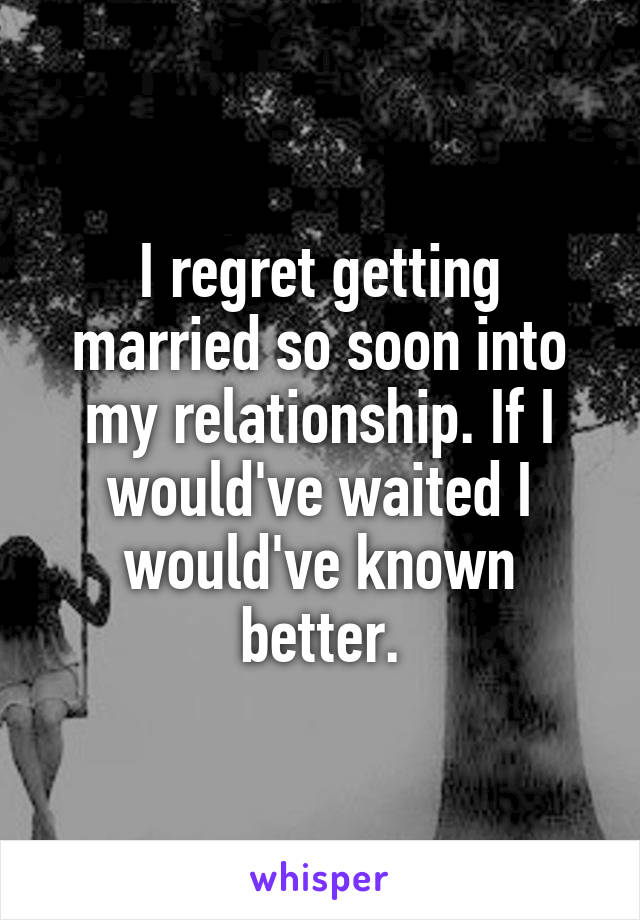 I regret getting married so soon into my relationship. If I would've waited I would've known better.