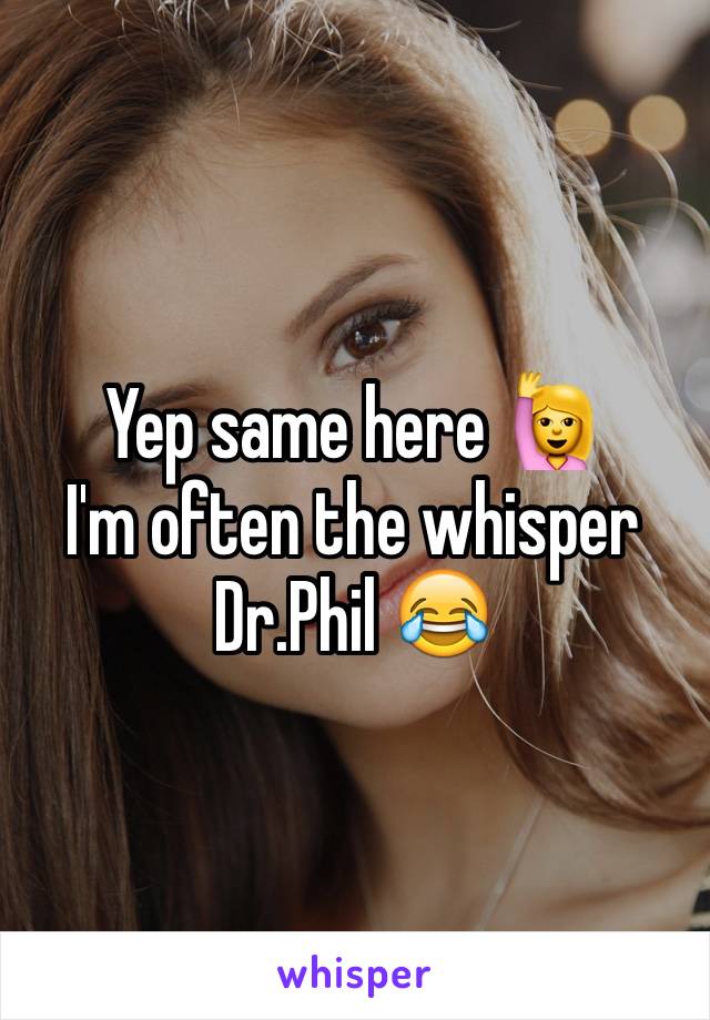 Yep same here 🙋
I'm often the whisper Dr.Phil 😂