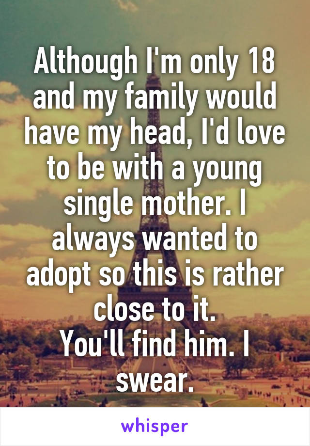 Although I'm only 18 and my family would have my head, I'd love to be with a young single mother. I always wanted to adopt so this is rather close to it.
You'll find him. I swear.