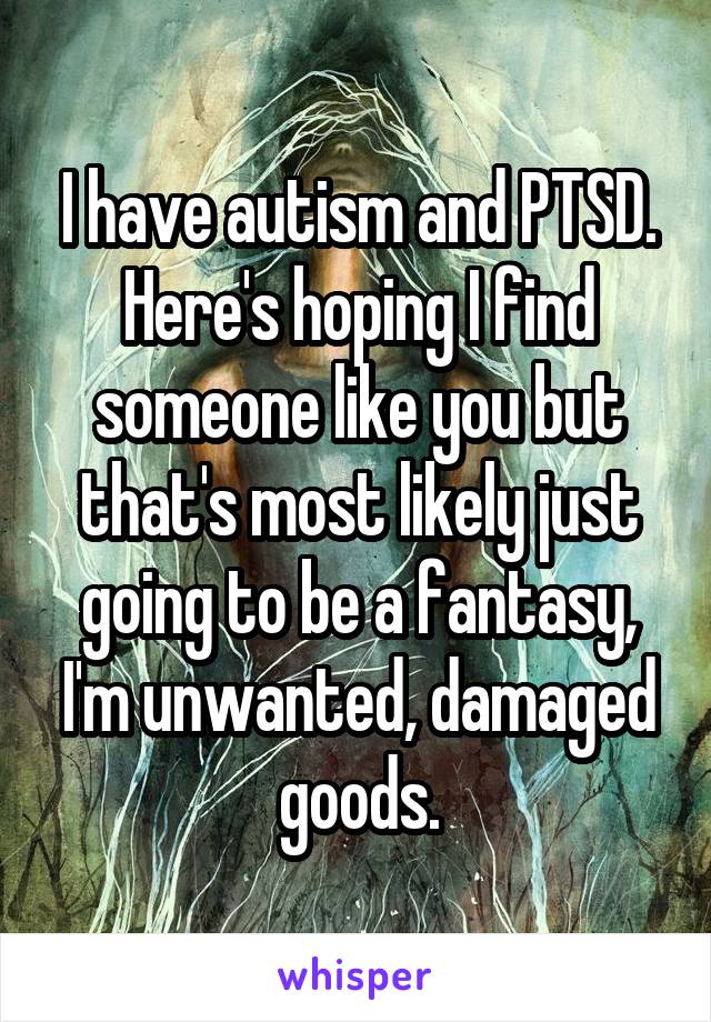 I have autism and PTSD. Here's hoping I find someone like you but that's most likely just going to be a fantasy, I'm unwanted, damaged goods.