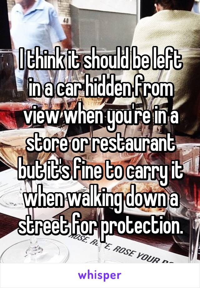 I think it should be left in a car hidden from view when you're in a store or restaurant but it's fine to carry it when walking down a street for protection.