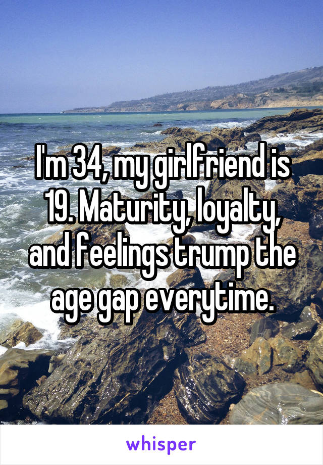 I'm 34, my girlfriend is 19. Maturity, loyalty, and feelings trump the age gap everytime.