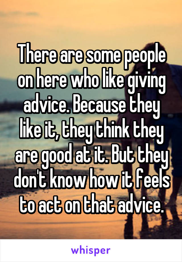 There are some people on here who like giving advice. Because they like it, they think they are good at it. But they don't know how it feels to act on that advice.