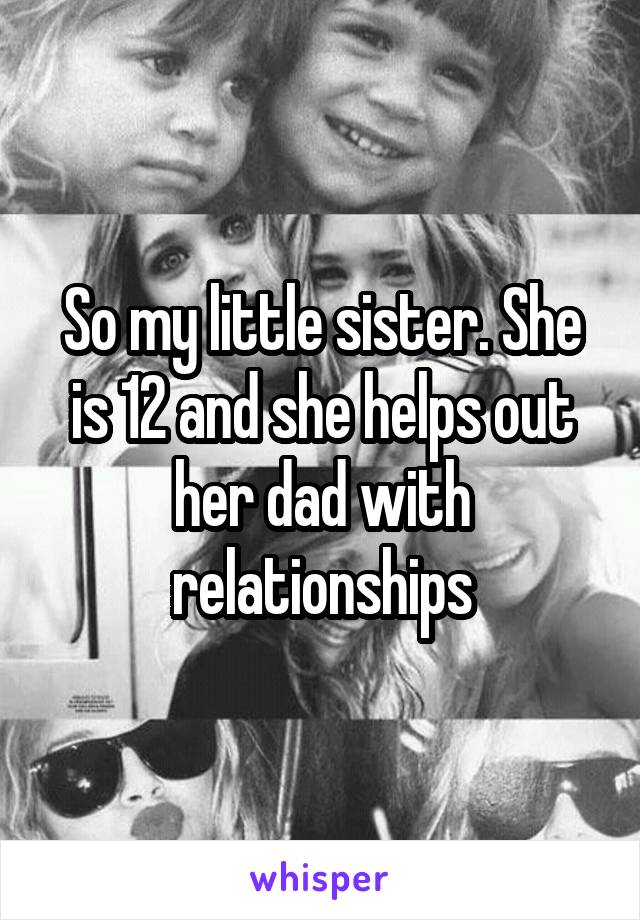 So my little sister. She is 12 and she helps out her dad with relationships