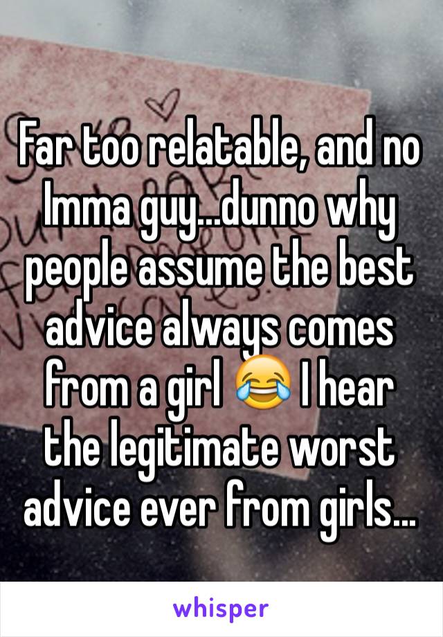 Far too relatable, and no Imma guy...dunno why people assume the best advice always comes from a girl 😂 I hear the legitimate worst advice ever from girls...