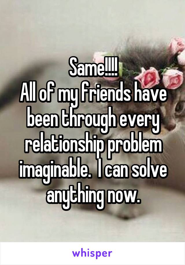 Same!!!!
All of my friends have been through every relationship problem imaginable.  I can solve anything now.