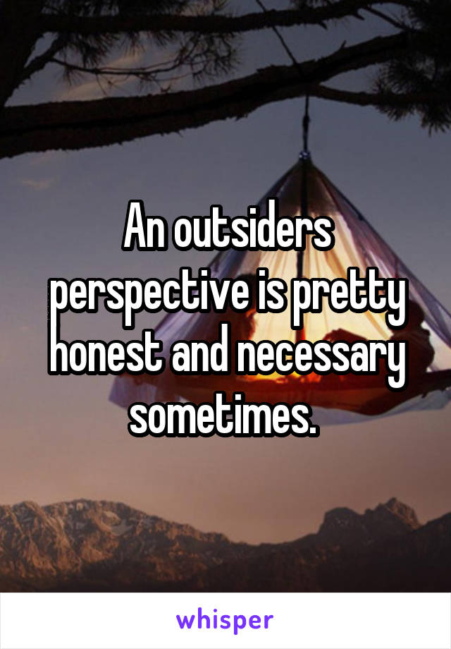 An outsiders perspective is pretty honest and necessary sometimes. 