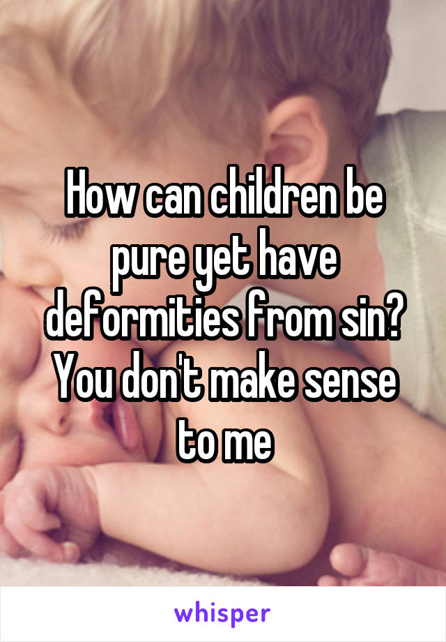 How can children be pure yet have deformities from sin? You don't make sense to me