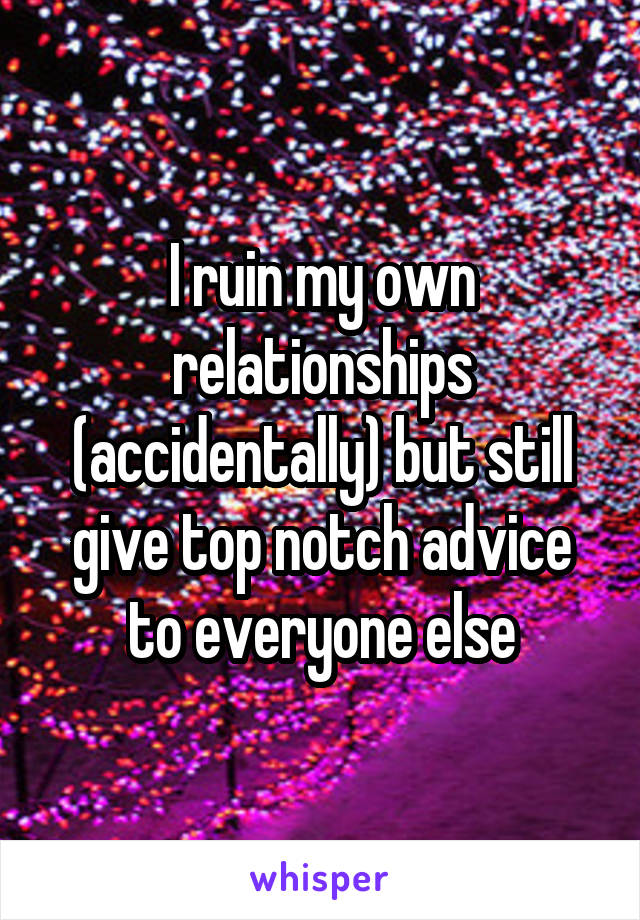 I ruin my own relationships (accidentally) but still give top notch advice to everyone else