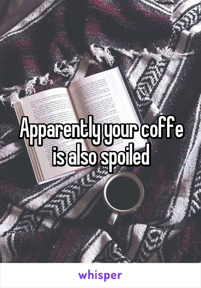 Apparently your coffe is also spoiled