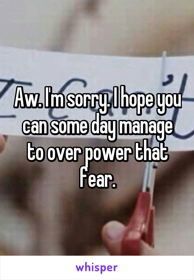 Aw. I'm sorry. I hope you can some day manage to over power that fear.