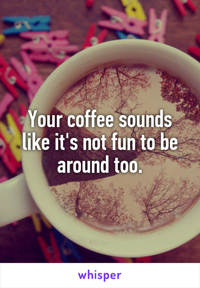 Your coffee sounds like it's not fun to be around too.