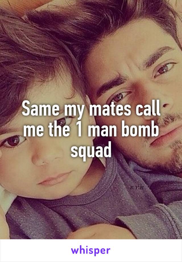 Same my mates call me the 1 man bomb squad