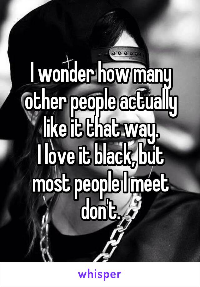 I wonder how many other people actually like it that way.
I love it black, but most people I meet don't.