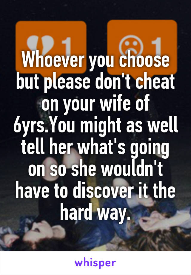 Whoever you choose but please don't cheat on your wife of 6yrs.You might as well tell her what's going on so she wouldn't have to discover it the hard way.