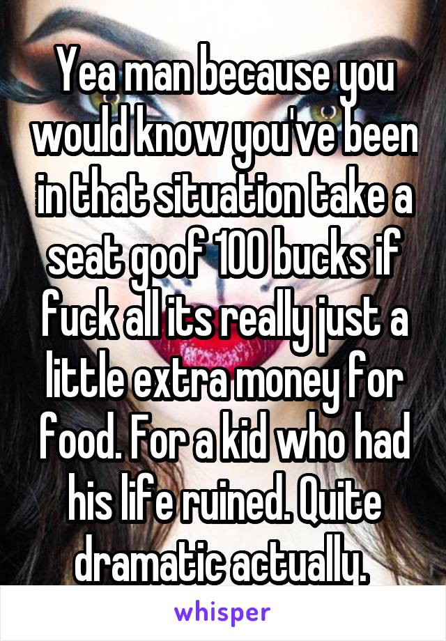 Yea man because you would know you've been in that situation take a seat goof 100 bucks if fuck all its really just a little extra money for food. For a kid who had his life ruined. Quite dramatic actually. 