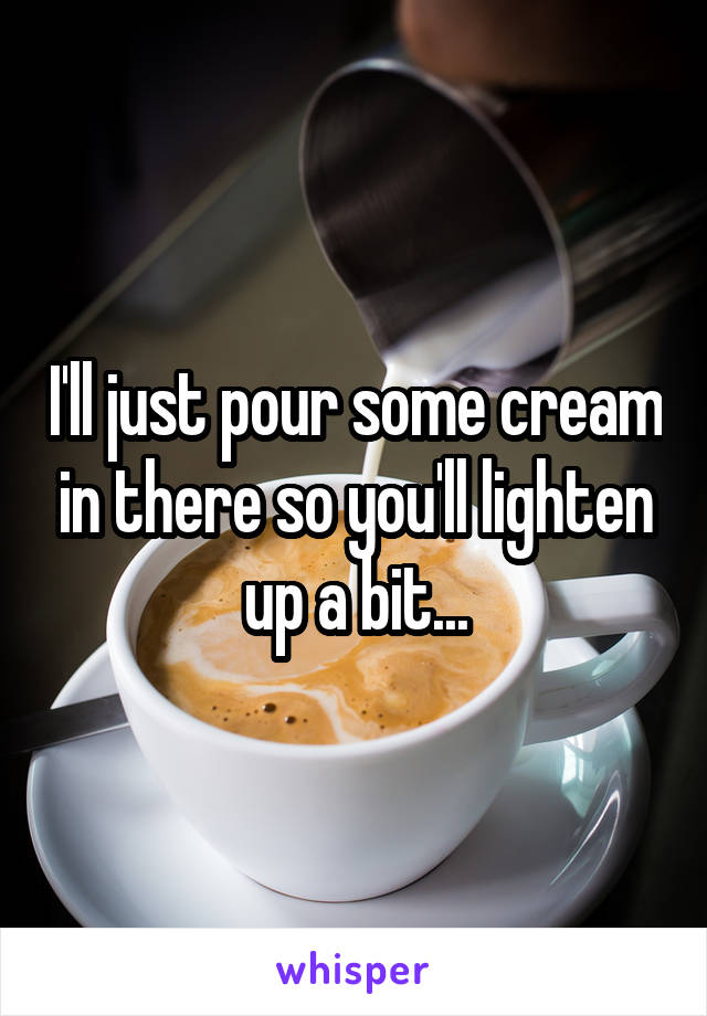 I'll just pour some cream in there so you'll lighten up a bit...