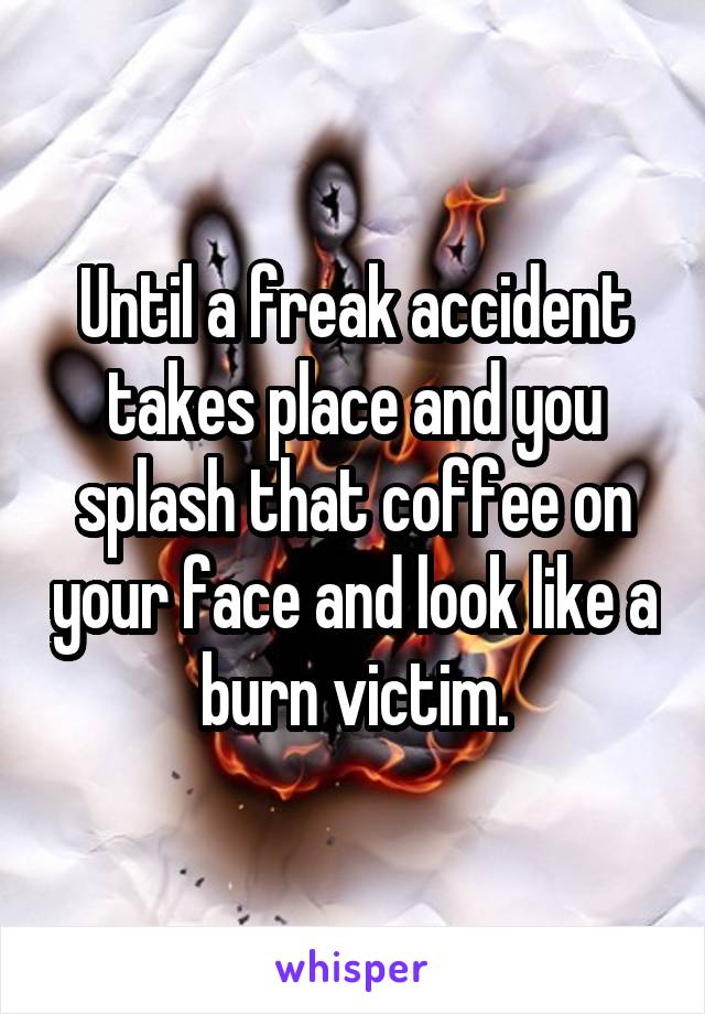 Until a freak accident takes place and you splash that coffee on your face and look like a burn victim.