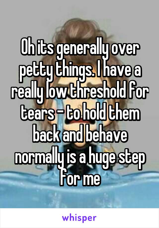 Oh its generally over petty things. I have a really low threshold for tears - to hold them back and behave normally is a huge step for me