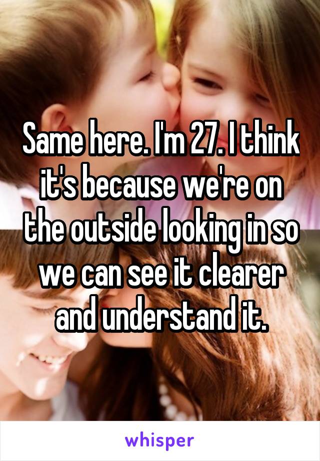 Same here. I'm 27. I think it's because we're on the outside looking in so we can see it clearer and understand it.