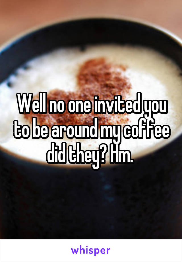 Well no one invited you to be around my coffee did they? Hm. 