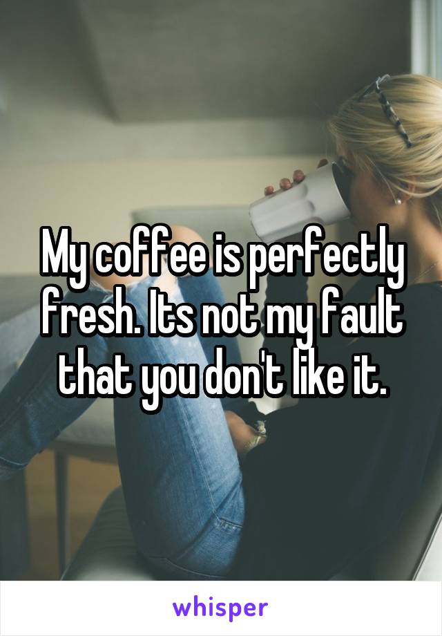 My coffee is perfectly fresh. Its not my fault that you don't like it.