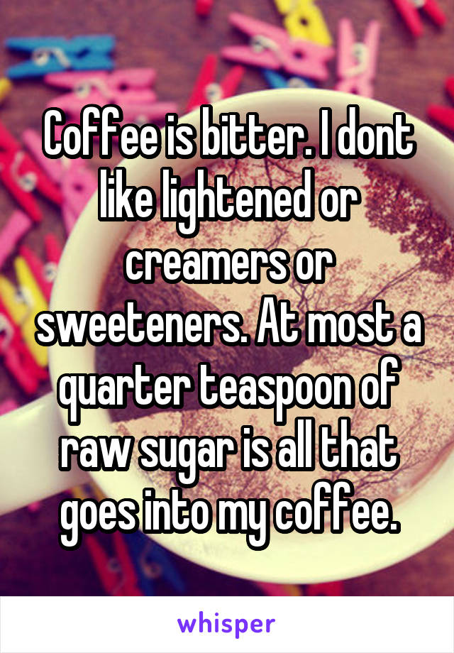 Coffee is bitter. I dont like lightened or creamers or sweeteners. At most a quarter teaspoon of raw sugar is all that goes into my coffee.