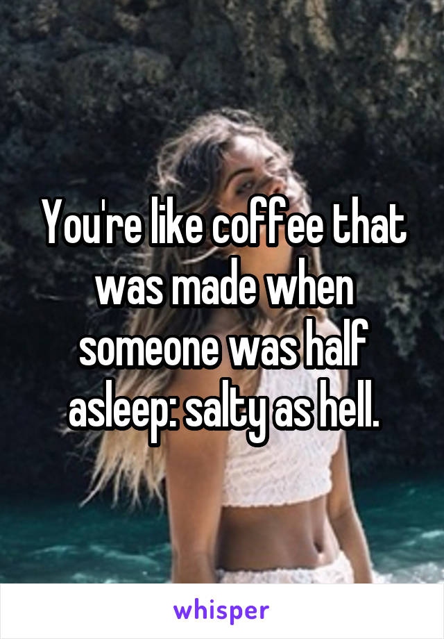 You're like coffee that was made when someone was half asleep: salty as hell.