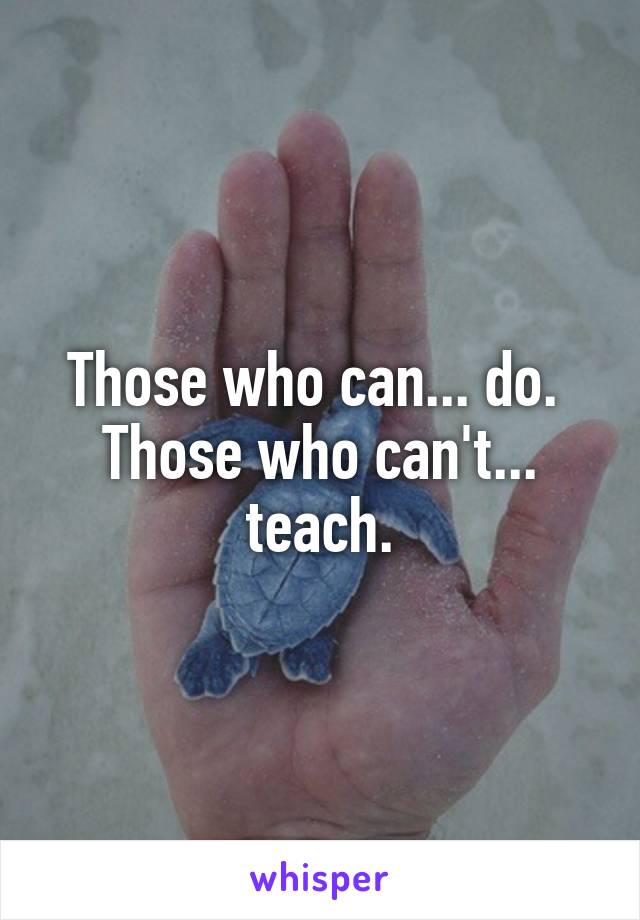 Those who can... do. 
Those who can't... teach.