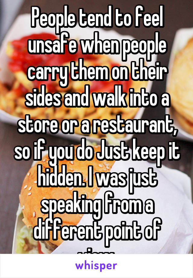 People tend to feel unsafe when people carry them on their sides and walk into a store or a restaurant, so if you do Just keep it hidden. I was just speaking from a different point of view.