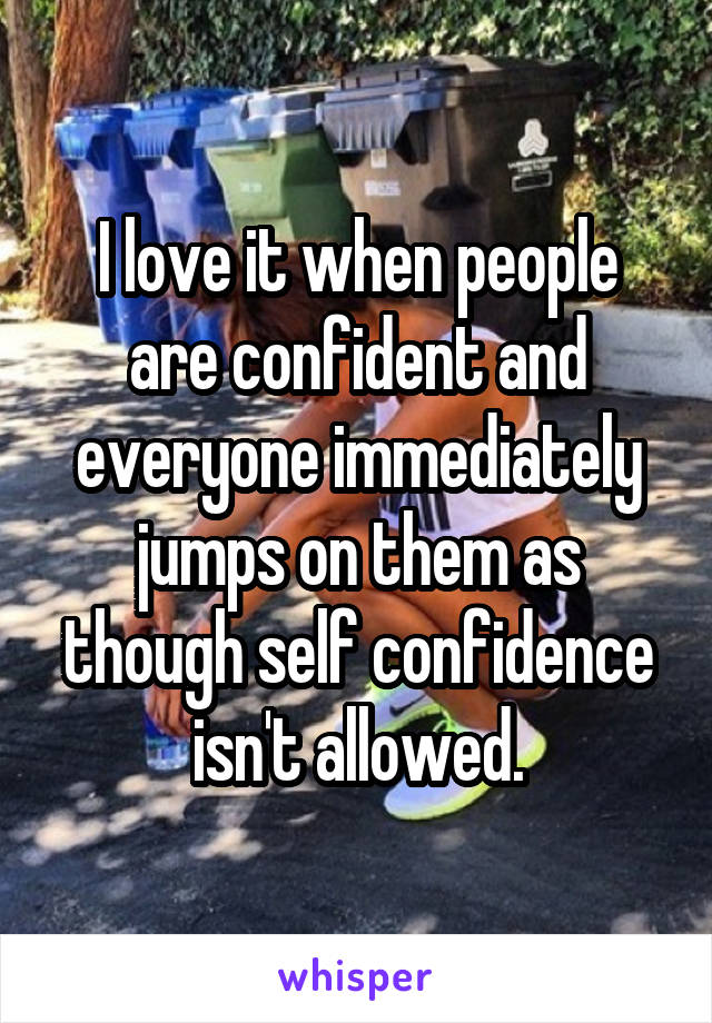 I love it when people are confident and everyone immediately jumps on them as though self confidence isn't allowed.