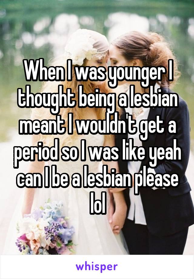 When I was younger I thought being a lesbian meant I wouldn't get a period so I was like yeah can I be a lesbian please lol