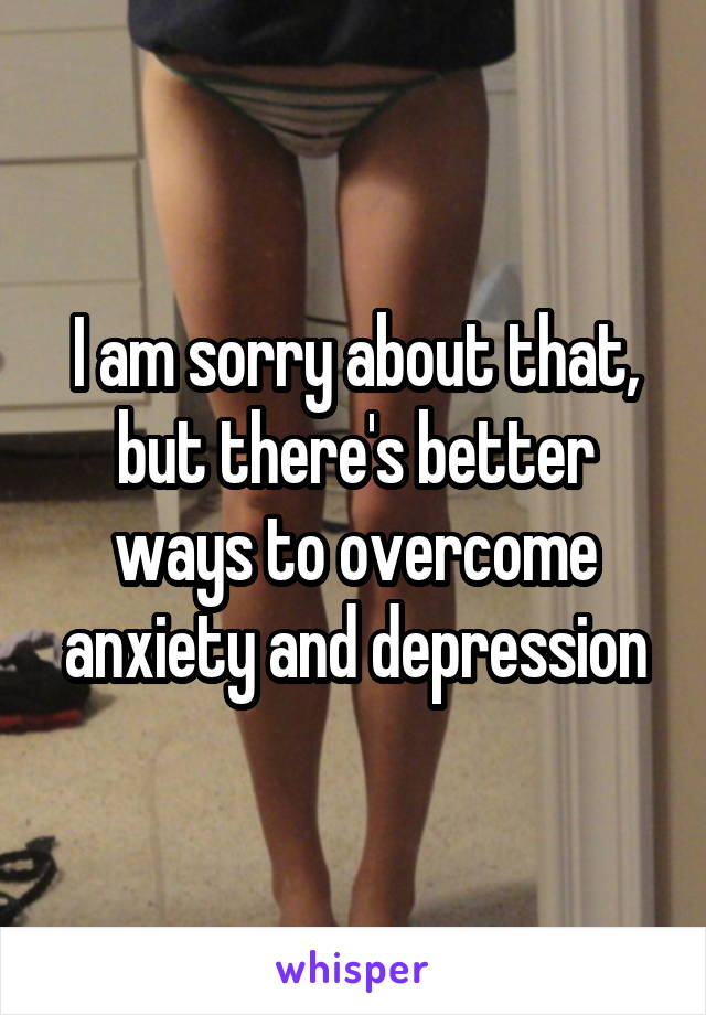 I am sorry about that, but there's better ways to overcome anxiety and depression