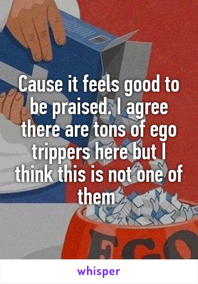 Cause it feels good to be praised. I agree there are tons of ego trippers here but I think this is not one of them 