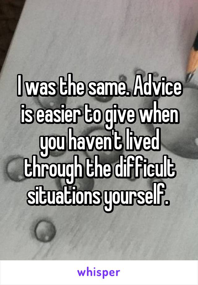 I was the same. Advice is easier to give when you haven't lived through the difficult situations yourself. 