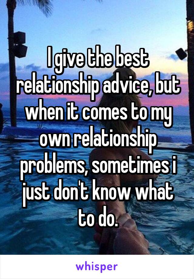 I give the best relationship advice, but when it comes to my own relationship problems, sometimes i just don't know what to do.