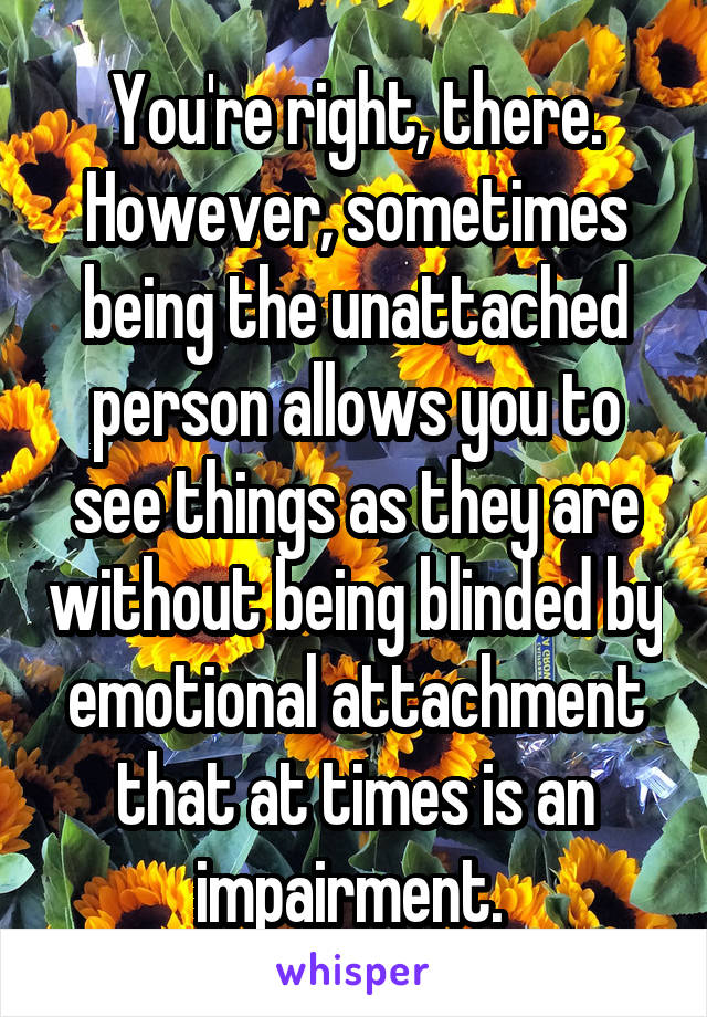 You're right, there. However, sometimes being the unattached person allows you to see things as they are without being blinded by emotional attachment that at times is an impairment. 