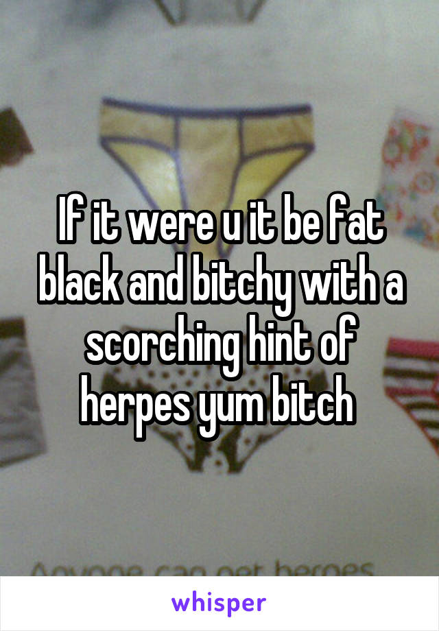 If it were u it be fat black and bitchy with a scorching hint of herpes yum bitch 