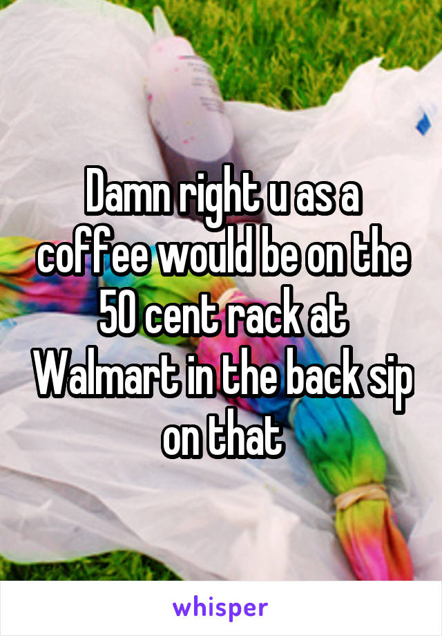 Damn right u as a coffee would be on the 50 cent rack at Walmart in the back sip on that