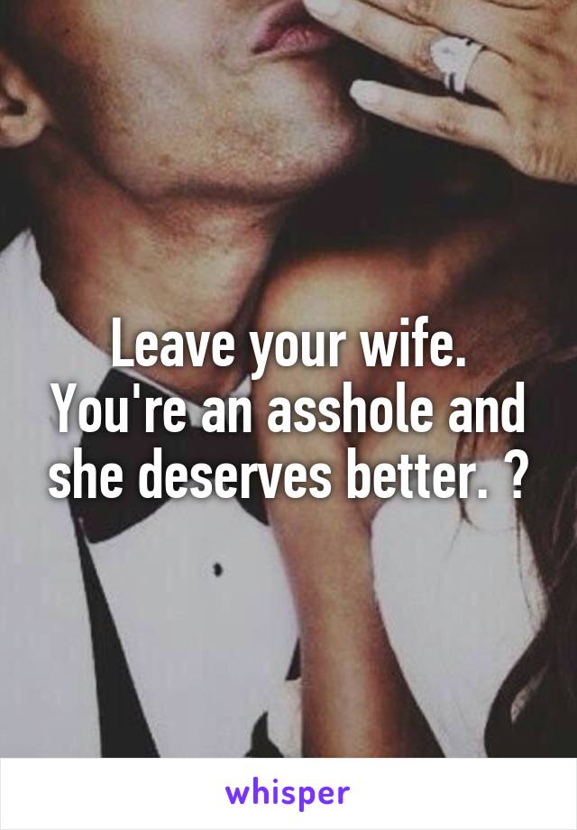 Leave your wife. You're an asshole and she deserves better. 😩